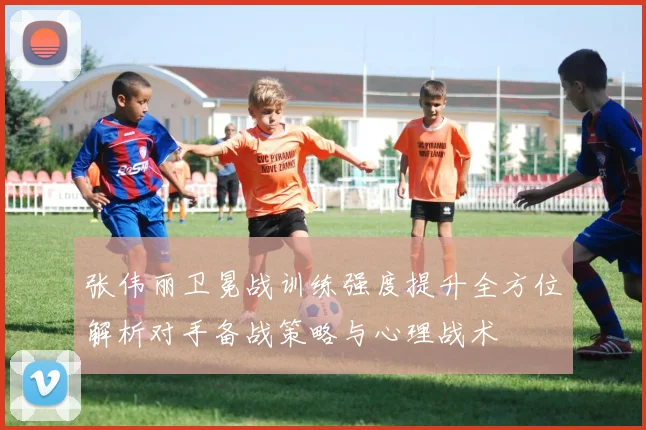 张伟丽卫冕战训练强度提升全方位解析对手备战策略与心理战术